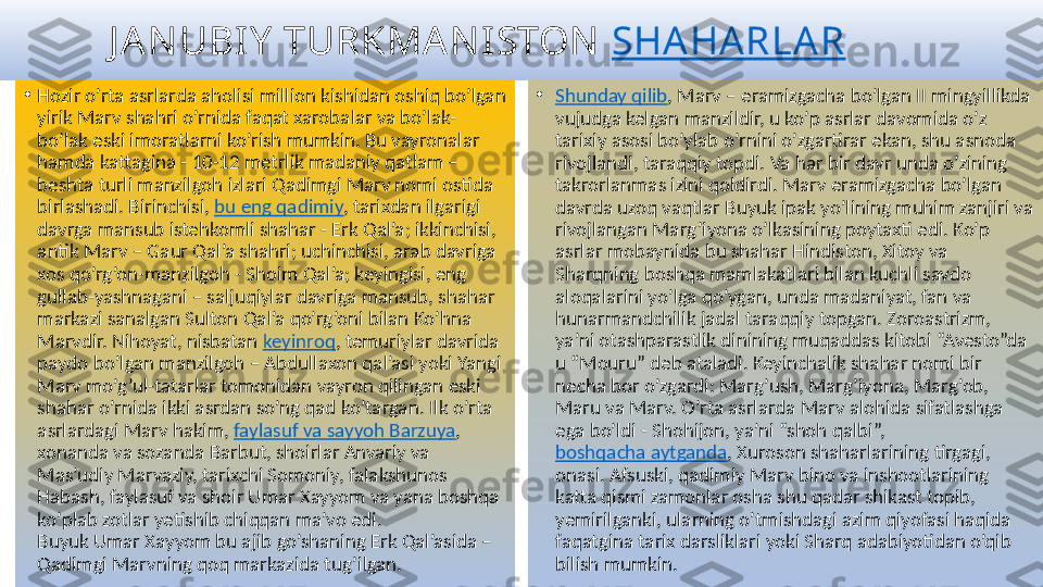            J A N UBIY  TURKMA N I STON   SHA HA RLA R
•
Hozir o’rta asrlarda aholisi million kishidan oshiq bo’lgan 
yirik Marv shahri o’rnida faqat xarobalar va bo’lak-
bo’lak eski imoratlarni ko’rish mumkin. Bu vayronalar 
hamda kattagina - 10-12 metrlik madaniy qatlam – 
beshta turli manzilgoh izlari Qadimgi Marv nomi ostida 
birlashadi. Birinchisi,  bu eng qadimiy , tarixdan ilgarigi 
davrga mansub istehkomli shahar - Erk Qal’a; ikkinchisi, 
antik Marv – Gaur Qal’a shahri; uchinchisi, arab davriga 
xos qo’rg’on-manzilgoh - Shoim Qal’a; keyingisi, eng 
gullab-yashnagani – saljuqiylar davriga mansub, shahar 
markazi sanalgan Sulton Qal’a qo’rg’oni bilan Ko’hna 
Marvdir. Nihoyat, nisbatan  keyinroq , temuriylar davrida 
paydo bo’lgan manzilgoh – Abdullaxon qal’asi yoki Yangi 
Marv mo’g’ul-tatarlar tomonidan vayron qilingan eski 
shahar o’rnida ikki asrdan so’ng qad ko’targan. Ilk o’rta 
asrlardagi Marv hakim,  faylasuf va sayyoh Barzuya , 
xonanda va sozanda Barbut, shoirlar Anvariy va 
Mas’udiy Marvaziy, tarixchi Somoniy, falakshunos 
Habash, faylasuf va shoir Umar Xayyom va yana boshqa 
ko’plab zotlar yetishib chiqqan ma’vo edi.
Buyuk Umar Xayyom bu ajib go’shaning Erk Qal’asida – 
Qadimgi Marvning qoq markazida tug’ilgan. •
Shunday qilib , Marv – eramizgacha bo’lgan II mingyillikda 
vujudga kelgan manzildir, u ko’p asrlar davomida o’z 
tarixiy asosi bo’ylab o’rnini o’zgartirar ekan, shu asnoda 
rivojlandi, taraqqiy topdi. Va har bir davr unda o’zining 
takrorlanmas izini qoldirdi. Marv eramizgacha bo’lgan 
davrda uzoq vaqtlar Buyuk ipak yo’lining muhim zanjiri va 
rivojlangan Marg’iyona o’lkasining poytaxti edi. Ko’p 
asrlar mobaynida bu shahar Hindiston, Xitoy va 
Sharqning boshqa mamlakatlari bilan kuchli savdo 
aloqalarini yo’lga qo’ygan, unda madaniyat, fan va 
hunarmandchilik jadal taraqqiy topgan. Zoroastrizm, 
ya’ni otashparastlik dinining muqaddas kitobi “Avesto”da 
u “Mouru” deb ataladi. Keyinchalik shahar nomi bir 
necha bor o’zgardi: Marg’ush, Marg’iyona, Marg’ob, 
Maru va Marv. O’rta asrlarda Marv alohida sifatlashga 
ega bo’ldi - Shohijon, ya’ni “shoh qalbi”, 
boshqacha aytganda , Xuroson shaharlarining tirgagi, 
onasi. Afsuski, qadimiy Marv bino va inshootlarining 
katta qismi zamonlar osha shu qadar shikast topib, 
yemirilganki, ularning o’tmishdagi azim qiyofasi haqida 
faqatgina tarix darsliklari yoki Sharq adabiyotidan o’qib 
bilish mumkin. 