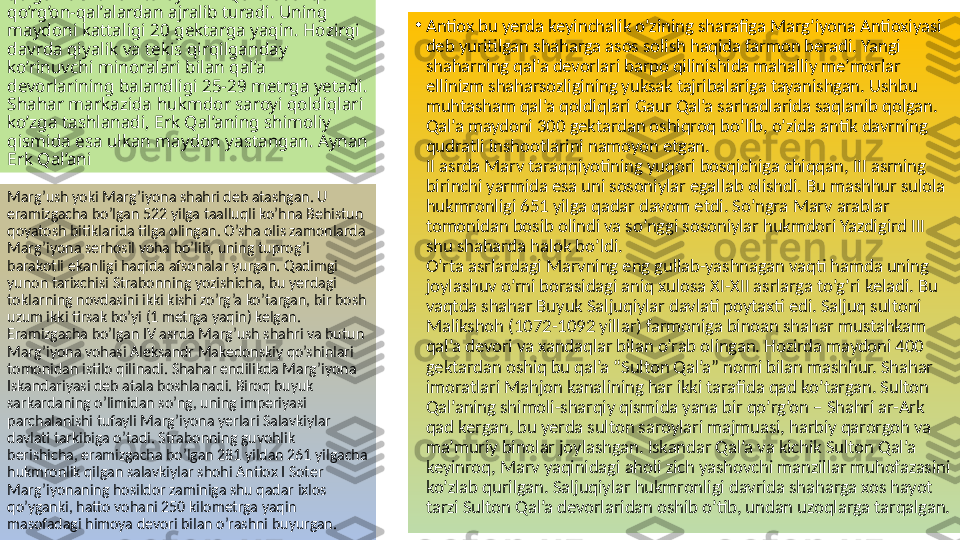 O’pirilgan, ammo qadimgi sulukatini saqlab 
qolgan devorlari tufayli Erk Qal’a boshqa 
qo’rg’on-qal’alardan ajralib turadi. Uning 
maydoni kattaligi 20 gektarga yaqin. Hozirgi 
davrda qiyalik va tekis qirqilganday 
ko’rinuvchi minoralari bilan qal’a 
devorlarining balandligi 25-29 metrga yetadi. 
Shahar markazida hukmdor saroyi qoldiqlari 
ko’zga tashlanadi, Erk Qal’aning shimoliy 
qismida esa ulkan maydon yastangan. Aynan 
Erk Qal’ani  •
Antiox bu yerda keyinchalik o’zining sharafiga Marg’iyona Antioxiyasi 
deb yuritilgan shaharga asos solish haqida farmon beradi. Yangi 
shaharning qal’a devorlari barpo qilinishida mahalliy me’morlar 
ellinizm shaharsozligining yuksak tajribalariga tayanishgan. Ushbu 
muhtasham qal’a qoldiqlari Gaur Qal’a sarhadlarida saqlanib qolgan. 
Qal’a maydoni 300 gektardan oshiqroq bo’lib, o’zida antik davrning 
qudratli inshootlarini namoyon etgan.
II asrda Marv taraqqiyotining yuqori bosqichiga chiqqan, III asrning 
birinchi yarmida esa uni sosoniylar egallab olishdi. Bu mashhur sulola 
hukmronligi 651 yilga qadar davom etdi. So’ngra Marv arablar 
tomonidan bosib olindi va so’nggi sosoniylar hukmdori Yazdigird III 
shu shaharda halok bo’ldi.
O’rta asrlardagi Marvning eng gullab-yashnagan vaqti hamda uning 
joylashuv o’rni borasidagi aniq xulosa XI-XII asrlarga to’g’ri keladi. Bu 
vaqtda shahar Buyuk Saljuqiylar davlati poytaxti edi. Saljuq sultoni 
Malikshoh (1072-1092 yillar) farmoniga binoan shahar mustahkam 
qal’a devori va xandaqlar bilan o’rab olingan. Hozirda maydoni 400 
gektardan oshiq bu qal’a “Sulton Qal’a” nomi bilan mashhur. Shahar 
imoratlari Mahjon kanalining har ikki tarafida qad ko’targan. Sulton 
Qal’aning shimoli-sharqiy qismida yana bir qo’rg’on – Shahri ar-Ark 
qad kergan, bu yerda sulton saroylari majmuasi, harbiy qarorgoh va 
ma’muriy binolar joylashgan. Iskandar Qal’a va kichik Sulton Qal’a 
keyinroq, Marv yaqinidagi aholi zich yashovchi manzillar muhofazasini 
ko’zlab qurilgan. Saljuqiylar hukmronligi davrida shaharga xos hayot 
tarzi Sulton Qal’a devorlaridan oshib o’tib, undan uzoqlarga tarqalgan.Marg’ush yoki Marg’iyona shahri deb atashgan. U 
eramizgacha bo’lgan 522 yilga taalluqli ko’hna Behistun 
qoyatosh bitiklarida tilga olingan. O’sha olis zamonlarda 
Marg’iyona serhosil voha bo’lib, uning tuprog’i 
barakotli ekanligi haqida afsonalar yurgan. Qadimgi 
yunon tarixchisi Strabonning yozishicha, bu yerdagi 
toklarning novdasini ikki kishi zo’rg’a ko’targan, bir bosh 
uzum ikki tirsak bo’yi (1 metrga yaqin) kelgan. 
Eramizgacha bo’lgan IV asrda Marg’ush shahri va butun 
Marg’iyona vohasi Aleksandr Makedonskiy qo’shinlari 
tomonidan istilo qilinadi. Shahar endilikda Marg’iyona 
Iskandariyasi deb atala boshlanadi. Biroq buyuk 
sarkardaning o’limidan so’ng, uning imperiyasi 
parchalanishi tufayli Marg’iyona yerlari Salavkiylar 
davlati tarkibiga o’tadi. Strabonning guvohlik 
berishicha, eramizgacha bo’lgan 281 yildan 261 yilgacha 
hukmronlik qilgan salavkiylar shohi Antiox I Soter 
Marg’iyonaning hosildor zaminiga shu qadar ixlos 
qo’yganki, hatto vohani 250 kilometrga yaqin 
masofadagi himoya devori bilan o’rashni buyurgan.   