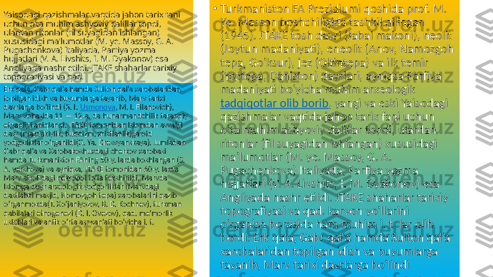 Yaisodagi qazishmalar vaqtida jahon tarix fani 
uchun o’ta muhim ashyoviy dalillar topdi, 
ulardan ritonlar (fil suyagidan ishlangan) 
xususidagi ma’lumotlar (M. ye. Massoy, G. A. 
Pugachenkova) Italiyada, Parfiya yozma 
hujjatlari (V. A. Livshits, I. M. Dyakonov) esa 
Angliyada nashr etildi. JTAKE shaharlar tarixiy 
topografiyasi va qad.  •
Turkmaniston FA Prezidiumi qoshida prof. M. 
Ye. Masson boshchiligida tashkil qilingan 
(1945). JTAKE tosh davri (Jabal makoni), neolit 
(Joytun madaniyati), eneolit (Anov, Namozgoh 
tepa, Go’ksur), jez (Oltintepa) va ilk temir 
(Yoztepa, Dahiston) davrlari, ayniqsa Parfiya 
madaniyati bo’yicha muhim arxeologik 
tadqiqotlar olib borib , yangi va eski Yaisodagi 
qazishmalar vaqtida jahon tarix fani uchun 
o’ta muhim ashyoviy dalillar topdi, ulardan 
ritonlar (fil suyagidan ishlangan) xususidagi 
ma’lumotlar (M. ye. Massoy, G. A. 
Pugachenkova) Italiyada, Parfiya yozma 
hujjatlari (V. A. Livshits, I. M. Dyakonov) esa 
Angliyada nashr etildi. JTAKE shaharlar tarixiy 
topografiyasi va qad. karvon yo’llarini 
o’rganish borasida ham muhim i. t. lar olib 
bordi: Erk qala, Gabr qal’a hamda Sulton qal’a 
xarobalaridan topilgan idish va buyumlarga 
tayanib, Marv tarixi davrlarga bo’lindi Erk qala, Gabr qal’a hamda Sulton qal’a xarobalaridan 
topilgan idish va buyumlarga tayanib, Marv tarixi 
davrlarga bo’lindi (3. I.  Usmonova , M. I. Filanovich), 
Marv vohasida 11 — 12-a. da hunarmandchilik taraqqiy 
etganligi aniqlandi. JTAKE tomonidan Islomdan avvalgi 
davr (mazdakiylik, buddizm, xristianlik)ga oid 
yodgorliklar o’rganildi(G. Ya. Dresvyanskaya). Jumladan 
Gabr qal’a va Xarobakoshuxdagi cherkov xarobasi 
hamda Turkmaniston FAning 50-y. larda boshlangan (S. 
A. yershova) va ayniqsa, JTAKE tomonidan 60-y. larda 
Marv atrofidagi nekropol to’la tekshirildi. Marvda 
Islomga doyr arxeologik yodgorliklar (Marvdagi 
dastlabki masjid, Nomozgoh tepa) xarobalarini qazib 
o’rganmokda(T. Xo’janiyozov, B. D. Kochnev), turkman 
qabilalari etnogenezi (D. I. Ovezov), qad. me’morlik 
uslublari va antik o’rta asr san’ati bo’yicha i. t.  