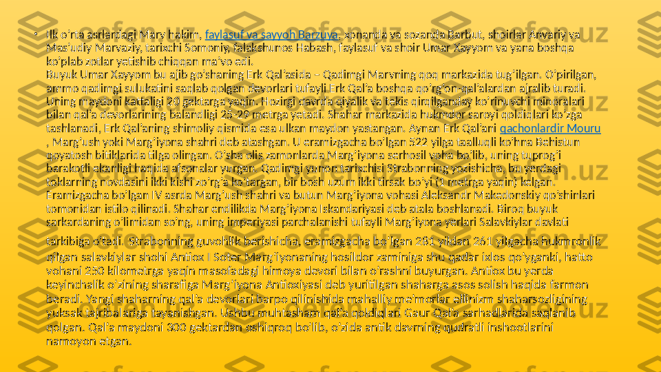 •
Ilk o’rta asrlardagi Marv hakim,  faylasuf va sayyoh Barzuya , xonanda va sozanda Barbut, shoirlar Anvariy va 
Mas’udiy Marvaziy, tarixchi Somoniy, falakshunos Habash, faylasuf va shoir Umar Xayyom va yana boshqa 
ko’plab zotlar yetishib chiqqan ma’vo edi.
Buyuk Umar Xayyom bu ajib go’shaning Erk Qal’asida – Qadimgi Marvning qoq markazida tug’ilgan. O’pirilgan, 
ammo qadimgi sulukatini saqlab qolgan devorlari tufayli Erk Qal’a boshqa qo’rg’on-qal’alardan ajralib turadi. 
Uning maydoni kattaligi 20 gektarga yaqin. Hozirgi davrda qiyalik va tekis qirqilganday ko’rinuvchi minoralari 
bilan qal’a devorlarining balandligi 25-29 metrga yetadi. Shahar markazida hukmdor saroyi qoldiqlari ko’zga 
tashlanadi, Erk Qal’aning shimoliy qismida esa ulkan maydon yastangan. Aynan Erk Qal’ani  qachonlardir Mouru
, Marg’ush yoki Marg’iyona shahri deb atashgan. U eramizgacha bo’lgan 522 yilga taalluqli ko’hna Behistun 
qoyatosh bitiklarida tilga olingan. O’sha olis zamonlarda Marg’iyona serhosil voha bo’lib, uning tuprog’i 
barakotli ekanligi haqida afsonalar yurgan. Qadimgi yunon tarixchisi Strabonning yozishicha, bu yerdagi 
toklarning novdasini ikki kishi zo’rg’a ko’targan, bir bosh uzum ikki tirsak bo’yi (1 metrga yaqin) kelgan. 
Eramizgacha bo’lgan IV asrda Marg’ush shahri va butun Marg’iyona vohasi Aleksandr Makedonskiy qo’shinlari 
tomonidan istilo qilinadi. Shahar endilikda Marg’iyona Iskandariyasi deb atala boshlanadi. Biroq buyuk 
sarkardaning o’limidan so’ng, uning imperiyasi parchalanishi tufayli Marg’iyona yerlari Salavkiylar davlati 
tarkibiga o’tadi.   Strabonning guvohlik berishicha, eramizgacha bo’lgan 281 yildan 261 yilgacha hukmronlik 
qilgan salavkiylar shohi Antiox I Soter Marg’iyonaning hosildor zaminiga shu qadar ixlos qo’yganki, hatto 
vohani 250 kilometrga yaqin masofadagi himoya devori bilan o’rashni buyurgan. Antiox bu yerda 
keyinchalik o’zining sharafiga Marg’iyona Antioxiyasi deb yuritilgan shaharga asos solish haqida farmon 
beradi. Yangi shaharning qal’a devorlari barpo qilinishida mahalliy me’morlar ellinizm shaharsozligining 
yuksak tajribalariga tayanishgan. Ushbu muhtasham qal’a qoldiqlari Gaur Qal’a sarhadlarida saqlanib 
qolgan. Qal’a maydoni 300 gektardan oshiqroq bo’lib, o’zida antik davrning qudratli inshootlarini 
namoyon etgan. 