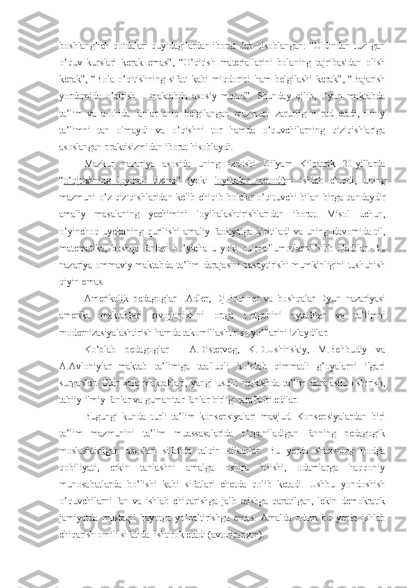 boshlang’ich qoidalari quyidagilardan iborat  deb hisoblangan:  “Oldindan tuzilgan
o’quv   kurslari   kerak   emas”,   “O’qitish   materiallarini   bolaning   tajribasidan   olish
kerak”,   “Bola   o’qitishning   sifati   kabi   miqdorini   ham   belgilashi   kerak”,   “Bajarish
yordamida   o’qitish   –   maktabda   asosiy   metod”.   Shunday   qilib,   Dyun   maktabda
ta’lim   va   alohida   fanlar   aniq   belgilangan   mazmuni   zarurligini   rad   etadi,   ilmiy
ta’limni   tan   olmaydi   va   o’qishni   tor   hamda   o’quvchilarning   qiziqishlariga
asoslangan praktisizmidan iborat hisoblaydi. 
Mazkur   nazariya   asosida   uning   izdoshi   Uilyam   Kilpatrik   20-yillarda
“ o’qitishning   loyihali   tizimi ”   (yoki   loyihalar   metodi) ni   ishlab   chiqdi,   uning
mazmuni o’z qiziqishlaridan kelib chiqib bolalar o’qituvchi bilan birga qandaydir
amaliy   masalaning   yechimini   loyihalashtirishlaridan   iborat.   Misol   uchun,
o’yinchoq   uychaning   qurilishi   amaliy   faoliyatga   kiritiladi   va   uning   davomida   til,
matematika,   boshqa   fanlari   bo’yicha   u   yoki   bu   ma’lumotlarni   bilib   oladilar.   Bu
nazariya ommaviy maktabda ta’lim darajasini pasaytirishi mumkinligini tushunish
qiyin emas.
Amerikalik   pedagoglar   I.Adler,   Dj.Brunner   va   boshqalar   Dyun   nazariyasi
amerika   maktablari   rivojlanishini   ortga   tortganini   aytadilar   va   ta’limni
modernizasiyalashtirish hamda takomillashtirish yo’llarini izlaydilar.
Ko’plab   pedagoglar   -   A.Disterveg,   K.D.Ushinskiy,   M.Behbudiy   va
A.Avloniylar   maktab   ta’limiga   taalluqli   ko’plab   qimmatli   g’oyalarni   ilgari
surganlar.   Ular   xalq   maktablari,   yangi   usulli   maktabda   ta’lim   darajasini   oshirish,
tabiiy-ilmiy fanlar va gumanitar fanlar birligi tarafdori edilar.
Bugungi   kunda   turli   ta’lim   konsepsiyalari   mavjud.   Konsepsiyalardan   biri
ta’lim   mazmunini   ta’lim   muassasalarida   o’rganiladigan   fanning   pedagogik
moslashtirilgan   asoslari   sifatida   talqin   qiladilar.   Bu   yerda   shaxsning   ijodga
qobiliyati,   erkin   tanlashni   amalga   oshira   bilishi,   odamlarga   haqqoniy
munosabatlarda   bo’lishi   kabi   sifatlari   chetda   qolib   ketadi.   Ushbu   yondoshish
o’quvchilarni   fan   va   ishlab   chiqarishga   jalb   etishga   qaratilgan,   lekin   demokratik
jamiyatda   mustaqil   hayotga   yo’naltirishga   emas.   Amalda   odam   bu   yerda   ishlab
chiqarish omili sifatida  ishtirok etadi (avtoritarizm). 