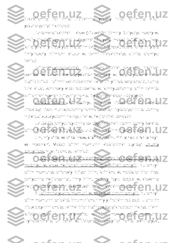 bosqichlarning   har   birida   o’qitishning   yakuniy   holati   ta’limning   sifatli
yakunlanganligi hisoblanadi. 
Fundamentallashtirish   –   shaxs   (o’quvchi)ni   ijtimoiy   faoliyatiga   nazariy   va
amaliy   jihatdan   tayyorlashni   kuchaytirish.   Bu   yerda   maktab   bo’lsa   ham,     lisey,
kollej yoki oliy o’quv yurtining ta’lim tizimi, o’quv rejasi, barcha fanlar bo’yicha
ilmiy-nazariy   bilimlarni   chuqur   va   tizimli   o’zlashtirishga   alohida   ahamiyat
beriladi.
Ta’limni   axborotlashtirish   o’quvchilarni   o’qitish   jarayonida   hisoblash
texnikasi   va   axborot   texnologiyalaridan   ommaviy   va   keng   foydalanish   bilan
bog’liq bo’ladi. Ta’limni axborotlashtirish oxirgi o’n yillikda keng tarqaldi, buning
boisi   shuki,   zamonaviy   video-radiotexnika   va   kompyuterlarning   ta’lim   tizimida
qo’llanilishi mumkin bo’lganligi hamda foydalanish nisbatan oddiyligidir.
Individuallashtirish   ta’lim-tarbiya   jarayonida   o’quvchi   va   o’qituvchilar
o’rtasidagi o’zaro munosabatlarning hamma turlaridan foydalangan holda ularning
individual xususiyatlarini hisobga olish va rivojlantirish demakdir.
Uzluksizlik   jamiyat hayotining tez o’zgarib borishi odamni doimiy ravishda
ta’lim olish (mustaqil ta’lim olish)ga undovchi  jarayon mohiyatini anglatadi.
Umumiy   o’rta   va   o’rta   maxsus   ta’lim   mazmunini   tanlab   olish   tamoyil
va   mezonlari.   Maktab   ta’limi   mazmunini   shakllantirish   quyidagi   umumiy
tamoyillarga  muvofiq amalga oshiriladi:
1.  Ta’lim mazmunining barcha elementlari barcha bosqichlarda jamiyat, fan,
madaniyat   va   shaxs   rivojlanishi   talablariga   mos   bo’lishi   tamoyili .   Bu   tamoyil
ta’lim   mazmuniga   an’anaviy   bo’lgan   bilim,   ko’nikma   va   malakalar   bilan   birga
jamiyatning   rivojlanganligi,   ilmiy   bilim,   madaniy   hayot   darajasi   va   shaxsning
rivojlanish imkoniyatlarini aks ettiruvchi fanlarni kiritishni talab etadi.
2.   Ta’limning yagona mazmunli va prosessual  tomoni tamoyili.   Bu tamoyil
ta’lim mazmunini tanlashda bir tomonlama ilmiy yo’nalishni rad etadi. U aniq bir
o’quv jarayonini amalga oshirish bilan bog’liq pedagogik haqiqatni hisobga olishni
ko’zda   tutadi.   Bu   umumiy   o’rta   va   o’rta   maxsus   ta’lim   mazmunini
loyihalashtirishda   uni   berish   va   o’zlashtirish   tamoyillari   hamda   texnologiyasi, 