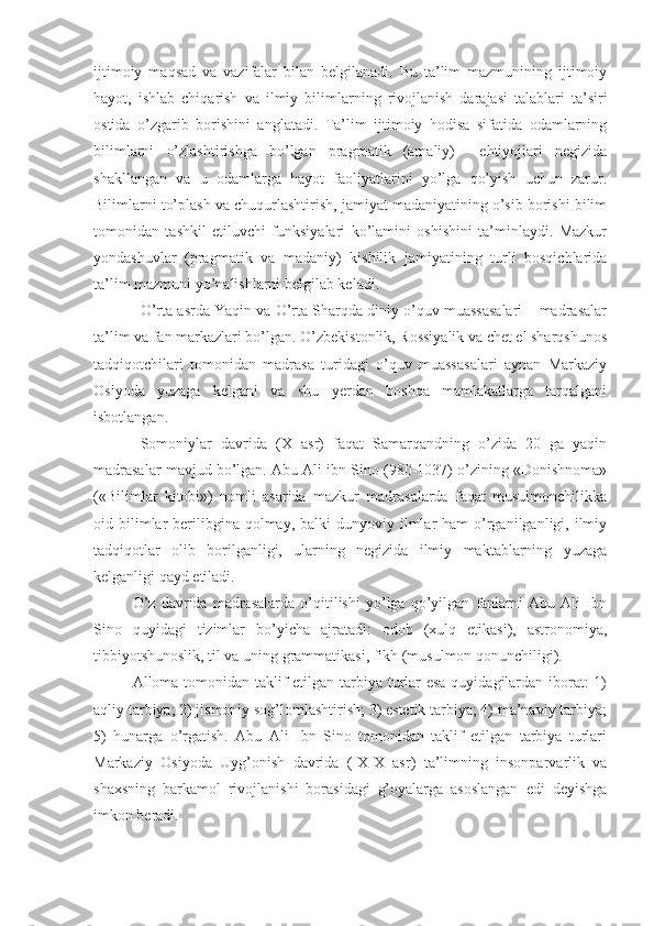 ijtimoiy   maqsad   va   vazifalar   bilan   belgilanadi.   Bu   ta’lim   mazmunining   ijtimoiy
hayot,   ishlab   chiqarish   va   ilmiy   bilimlarning   rivojlanish   darajasi   talablari   ta’siri
ostida   o’zgarib   borishini   anglatadi.   Ta’lim   ijtimoiy   hodisa   sifatida   odamlarning
bilimlarni   o’zlashtirishga   bo’lgan   pragmatik   (amaliy)     ehtiyojlari   negizida
shakllangan   va   u   odamlarga   hayot   faoliyatlarini   yo’lga   qo’yish   uchun   zarur.
Bilimlarni to’plash va chuqurlashtirish, jamiyat madaniyatining o’sib borishi bilim
tomonidan   tashkil   etiluvchi   funksiyalari   ko’lamini   oshishini   ta’minlaydi.   Mazkur
yondashuvlar   (pragmatik   va   madaniy)   kishilik   jamiyatining   turli   bosqichlarida
ta’lim mazmuni yo’nalishlarni belgilab keladi. 
O’rta asrda Yaqin va O’rta Sharqda diniy o’quv muassasalari – madrasalar
ta’lim va fan markazlari bo’lgan. O’zbekistonlik, Rossiyalik va chet el sharqshunos
tadqiqotchilari   tomonidan   madrasa   turidagi   o’quv   muassasalari   aynan   Markaziy
Osiyoda   yuzaga   kelgani   va   shu   yerdan   boshqa   mamlakatlarga   tarqalgani
isbotlangan. 
Somoniylar   davrida   (X   asr)   faqat   Samarqandning   o’zida   20   ga   yaqin
madrasalar mavjud bo’lgan. Abu Ali ibn Sino (980-1037) o’zining «Donishnoma»
(«Bilimlar   kitobi»)   nomli   asarida   mazkur   madrasalarda   faqat   musulmonchilikka
oid bilimlar  berilibgina  qolmay,  balki  dunyoviy  ilmlar  ham  o’rganilganligi,  ilmiy
tadqiqotlar   olib   borilganligi,   ularning   negizida   ilmiy   maktablarning   yuzaga
kelganligi qayd etiladi.
O’z   davrida   madrasalarda   o’qitilishi   yo’lga   qo’yilgan   fanlarni   Abu   Ali   Ibn
Sino   quyidagi   tizimlar   bo’yicha   ajratadi:   odob   (xulq   etikasi),   astronomiya,
tibbiyotshunoslik, til va uning grammatikasi, fikh (musulmon qonunchiligi).
Alloma tomonidan taklif  etilgan tarbiya turlar  esa  quyidagilardan iborat:  1)
aqliy tarbiya; 2) jismoniy sog’lomlashtirish; 3) estetik tarbiya; 4) ma’naviy tarbiya;
5)   hunarga   o’rgatish.   Abu   Ali   Ibn   Sino   tomonidan   taklif   etilgan   tarbiya   turlari
Markaziy   Osiyoda   Uyg’onish   davrida   (IX-X   asr)   ta’limning   insonparvarlik   va
shaxsning   barkamol   rivojlanishi   borasidagi   g’oyalarga   asoslangan   edi   deyishga
imkon beradi. 