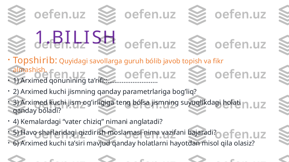 1. B I L I S H
•
Topshirib:  Quyidagi savollarga guruh bólib javob topish va fikr 
almashish.
•
1) Arximed qonunining ta’rifi::............................
•
2) Arximed kuchi jismning qanday parametrlariga bog’liq? 
•
3) Arximed kuchi jism og’irligiga teng bólsa jismning suyuqlikdagi holati 
qanday bóladi? 
•
4) Kemalardagi “vater chiziq” nimani anglatadi?
•
5) Havo sharlaridagi qizdirish moslamasi nima vazifani bajaradi?
•
6) Arximed kuchi ta’siri mavjud qanday holatlarni hayotdan misol qila olasiz? 