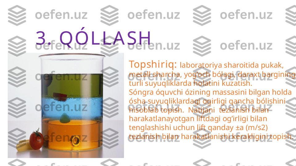 3.  Q Ó L L A S H
Topshiriq:  laboratoriya sharoitida pukak, 
metall sharcha, yog’och bólagi, daraxt bargining 
turli suyuqliklarda holatini kuzatish. 
Sóngra óquvchi ózining massasini bilgan holda 
ósha suyuqliklardagi ogirligi qancha bólishini 
hisoblab topish.  Natijani  tezlanish bilan 
harakatlanayotgan liftdagi og’irligi bilan 
tenglashishi uchun lift qanday ±a (m/s2) 
tezlanish bilan harakatlanishi kerakligini topish. 