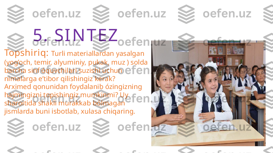 5.  S I N T E Z
Topshiriq:  Turli materiallardan yasalgan 
(yog’och, temir, alyuminiy, pukak, muz ) solda 
barcha sinf óquvchilari suzishi uchun 
nimalarga e’tibor qilishingiz kerak?
Arximed qonunidan foydalanib ózingizning 
hajmingizni topishingiz mumkinmi? Uy 
sharoitida shakli murakkab bólmagan 
jismlarda buni isbotlab, xulasa chiqaring. 