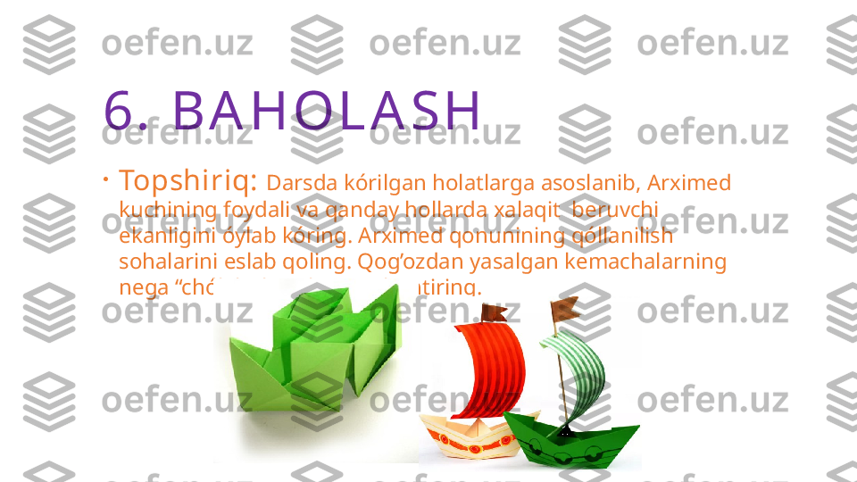 6.  B A H O L A S H
•
Topshiriq:  Darsda kórilgan holatlarga asoslanib, Arximed 
kuchining foydali va qanday hollarda xalaqit  beruvchi 
ekanligini óylab kóring. Arximed qonunining qóllanilish 
sohalarini eslab qoling. Qog’ozdan yasalgan kemachalarning 
nega “chókib” ketishini tushuntiring. 