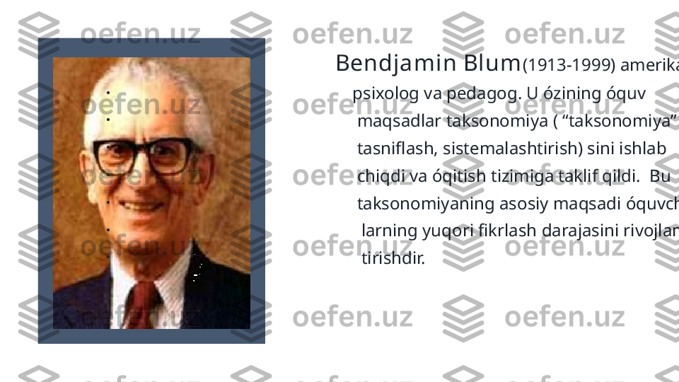                                                      Bendjamin Blum (1913-1999) amerikalik
•
                                                      psixolog va pedagog. U ózining óquv
•
                                                       maqsadlar taksonomiya ( “taksonomiya”-
•
                                                       tasniflash, sistemalashtirish) sini ishlab 
•
                                                       chiqdi va óqitish tizimiga taklif qildi.  Bu 
•
                                                       taksonomiyaning asosiy maqsadi óquvchi-
•
                                                        larning yuqori fikrlash darajasini rivojlan-
•
                                                        tirishdir. 