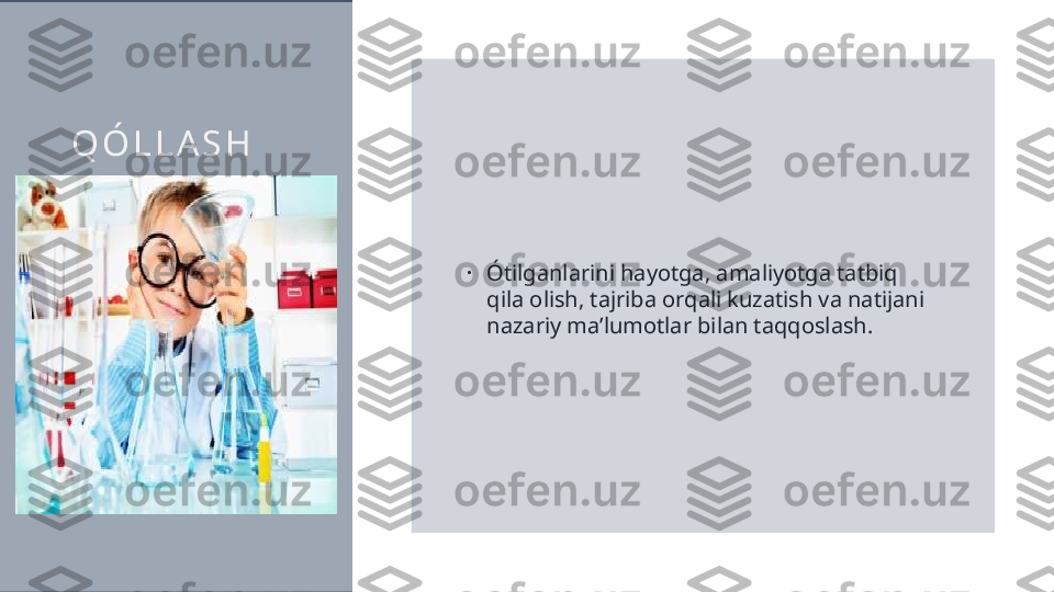 Q Ó L L A S H
•
Ótilganlarini hayotga, amaliyotga tatbiq 
qila olish, tajriba orqali kuzatish va natijani 
nazariy ma’lumotlar bilan taqqoslash.  