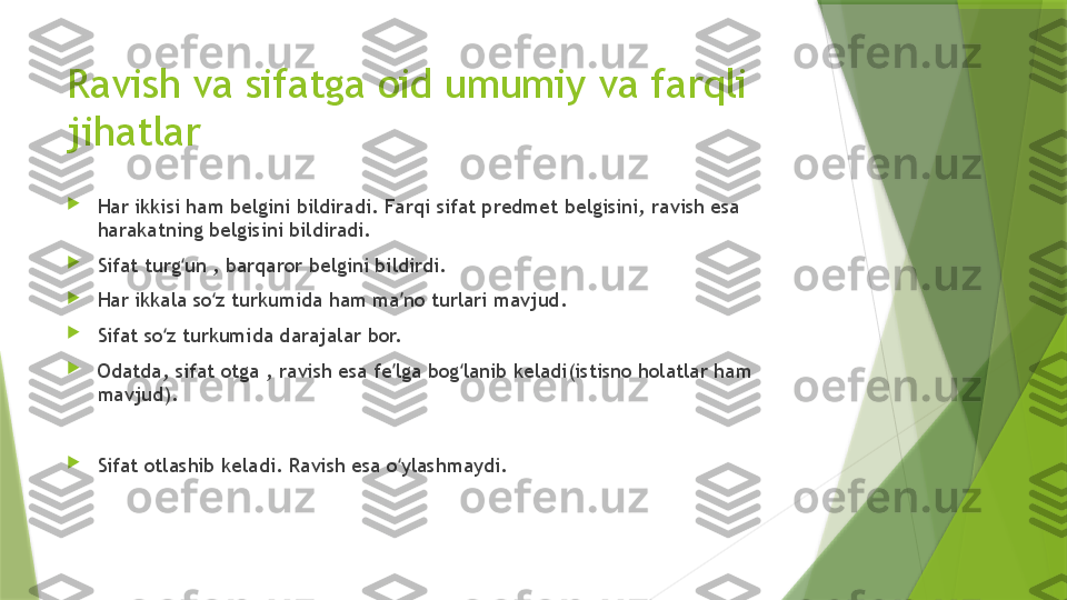 Ravish va sifatga oid umumiy va farqli 
jihatlar

Har ikkisi ham belgini bildiradi. Farqi sifat predmet belgisini, ravish esa 
harakatning belgisini bildiradi.

Sifat turg un , barqaror belgini bildirdi. ʻ

Har ikkala so z turkumida ham ma no turlari mavjud. 	
ʻ ʼ

Sifat so z turkumida darajalar bor. 	
ʻ

Odatda, sifat otga , ravish esa fe lga bog lanib keladi(istisno holatlar ham 	
ʼ ʻ
mavjud). 

Sifat otlashib keladi. Ravish esa o ylashmaydi.
ʻ                 