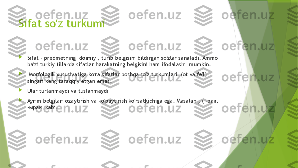 Sifat so z turkumiʻ

Sifat - predmetning  doimiy , turib belgisini bildirgan so zlar sanaladi. Ammo 	
ʻ
ba zi turkiy tillarda sifatlar harakatning belgisini ham ifodalashi  mumkin.	
ʼ

  Morfologik xususiyatiga ko ra sifatlar boshqa so z turkumlari  (ot va fe l)  	
ʻ ʻ ʼ
singari keng taraqqiy etgan emas. 

Ular turlanmaydi va tuslanmaydi

Ayrim belgilari ozaytirish va ko paytirish ko rsatkichiga ega. Masalan , ( -рак,   	
ʻ ʻ
-ырак  kabi.                  