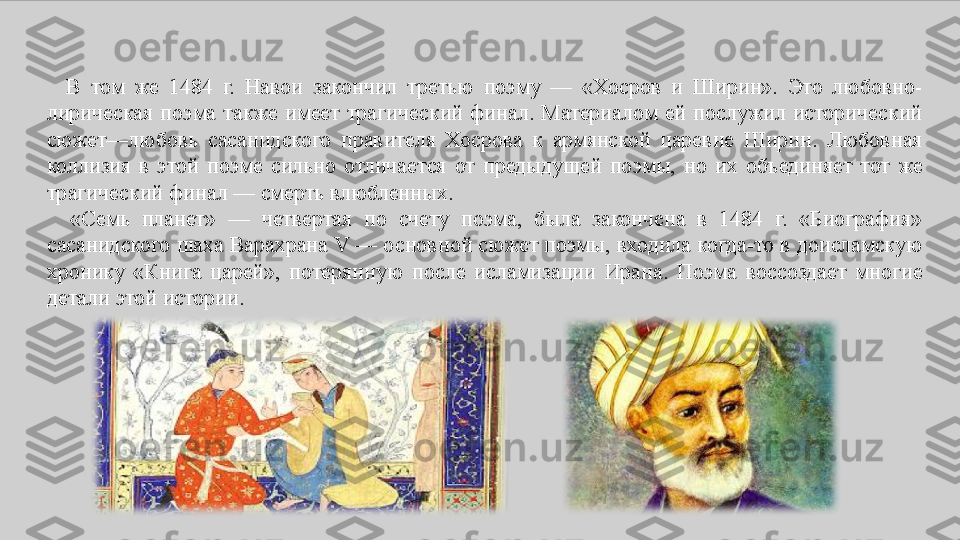    В	 том	 же	 1484	 г.	 Навои	 закончил	 третью	 поэму	 —	 «Хосров	 и	 Ширин».	 Это	 любовно-
лирическая	
 поэма	 также	 имеет	 трагический	 финал.	 Материалом	 ей	 послужил	 исторический	 
сюжет—любовь	
 сасанидского	 правителя	 Хосрова	 к	 армянской	 царевне	 Ширин.	 Любовная	 
коллизия	
 в	 этой	 поэме	 сильно	 отличается	 от	 предыдущей	 поэмы,	 но	 их	 объединяет	 тот	 же	 
трагический	
 финал	 —	 смерть	 влюбленных.
 	
  «Семь	 	планет»	 	—	 	четвертая	 	по	 	счету	 	поэма,	 	была	 	закончена	 	в	 	1484	 	г.	 	«Биография»	 
сасанидского	
 шаха	 Варахрана	 V	 —	 основной	 сюжет	 поэмы,	 входила	 когда-то	 в	 доисламскую	 
хронику	
 «Книга	 царей»,	 потерянную	 после	 исламизации	 Ирана.	 Поэма	 воссоздает	 многие	 
детали	
 этой	 истории. 