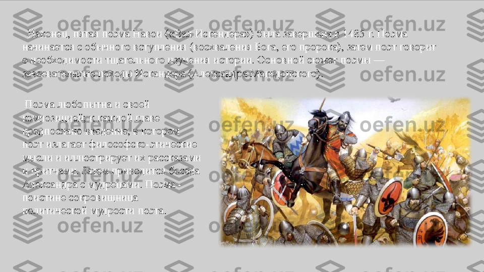    Наконец,	 пятая	 поэма	 Навои	 («Вал	 Искендера»)	 была	 завершена	 в	 1485	 г.	 Поэма	 
начинается	
 с обычного	 вступления	 (восхваления	 Бога,	 его	 пророка),	 затем	 поэт	 говорит	 
о	
 необходимости	 тщательного	 изучения	 истории.	 Основной	 сюжет	 поэмы	 —	 
завоевательные	
 походы	 Искандера	 (Александра	 Македонского).	 
  Поэма	
 любопытна	 и	 своей	 
композицией;	
 к	 каждой	 главе	 
предпослано	
 введение,	 в	 котором	 
поэт	
 излагает	 философско-этические	 
мысли	
 и	 иллюстрирует	 их	 рассказами	 
и	
 притчами.	 Затем	 приводится	 беседа	 
Александра	
 с мудрецами.	 Поэма	 - 
поистине	
 сокровищница	 
политической	
 мудрости	 поэта. 