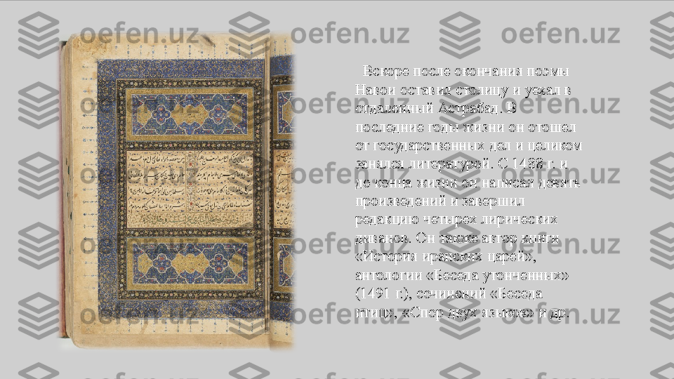    Вскоре	 после	 окончания	 поэмы	 
Навои	
 оставил	 столицу	 и	 уехал	 в	 
отдаленный	
 Астрабад.	 В	 
последние	
 годы	 жизни	 он	 отошел	 
от	
 государственных	 дел	 и	 целиком	 
занялся	
 литературой.	 С	 1488	 г.	 и	 
до	
 конца	 жизни	 он	 написал	 девять	 
произведений	
 и	 завершил	 
редакцию	
 четырех	 лирических	 
диванов.	
 Он	 также	 автор	 книги	 
«История	
 иранских	 царей»,	 
антологии	
 «Беседа	 утонченных»	 
(1491	
 г.),	 сочинений	 «Беседа	 
птиц»,	
 «Спор	 двух	 языков»	 и	 др. 