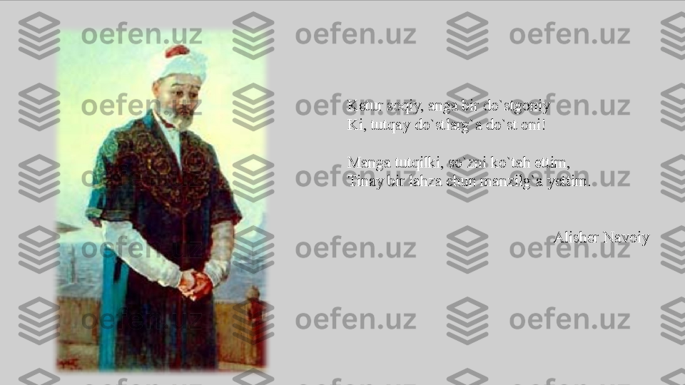 Ketur soqiy,	 anga	 bir	 do`stgoniy
Ki,	
 tutqay	 do`stlarg`a	 do`st	 oni!
Manga	
 tutqilki,	 so`zni	 ko`tah	 ettim,
Tinay	
 bir	 lahza	 chun	 manzilg`a	 yettim.
Alisher	
 Navoiy 