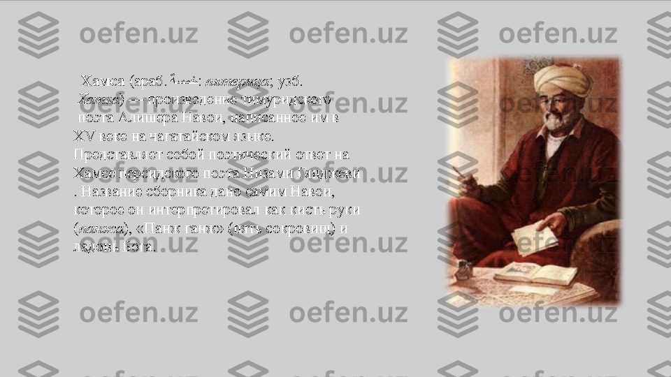    Хамса  ( араб.   ةسمخ :  пятерица ;  узб .
  Xamsa ) —	
  произведение  тимуридского
 поэта  Алишера	
 Навои ,	 написанное	 им	 в 
XV	
  веке  на  чагатайском	 языке .	 
Представляет	
 собой	 поэтический	 ответ	 на 
Хамсе  персидского	
 поэта  Низами	  Гянджеви
.	
 Название	 сборника	 дано	 самим	 Навои,	 
которое	
 он	 интерпретировал	 как	 кисть	 руки	 
( панжа ),	
 «Панж	 ганж»	 (пять	 сокровищ)	 и	 
ладонь	
 Бога. 