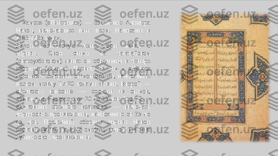    Хамсе»	 	(«Пятерица»)	 	—	 	сочинение	 	Алишера	 
Навои,	
 	включающее	 	пять	 	поэм.	 	Написаны	 	в	 
1483-1485	
 годах.
Навои	
 	поэтическую	 	деятельность	 	начал	 	с 
лирики.	
 	Свои	 	стихи	 	на	 	чагатайском	 
(староузбекском)	
 	языке	 	он	 	объединил	 	в	 	четыре	 
сборника	
 	(дивана).	 	Первый	 	из	 	них	 	- 	«Чудеса	 
детства»	
 - содержит	 стихотворения,	 написанные	 
поэтом	
 	между	 	17-20	 	годами	 	жизни.	 	Второй	 	—	 
«Редкости	
 	юности»	 	—	 	состоит	 	из	 	стихов,	 
созданных	
 в	 возрасте	 от	 20	 до	 35	 лет.	 Третий	 —	 
«Диковины	
 	среднего	 	возраста»	 	—	 	включает	 
лирические	
 произведения,	 написанные	 от	 35	 до	 
45	
 	лет.	 	Последний	 	сборник	 	лирики	 	Навои	 
составил	
 за	 три	 года	 до	 смерти,	 включив	 в	 него	 
лучшие	
 свои	 произведения. 