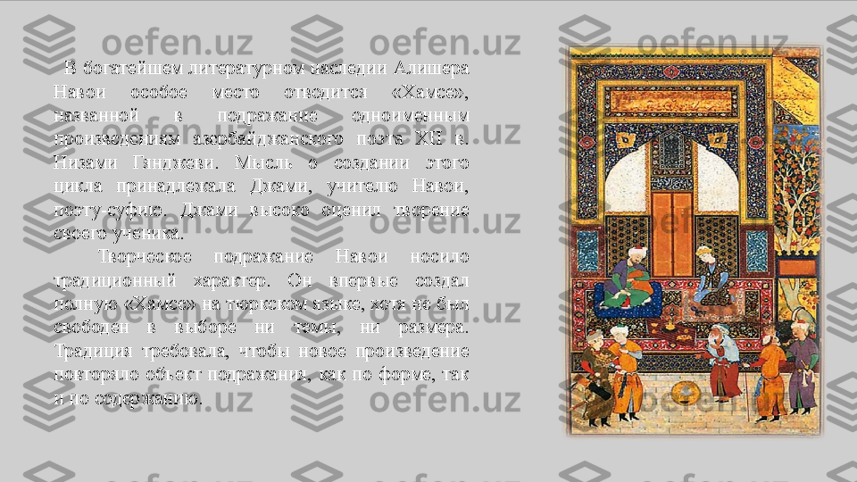    В	 богатейшем	 литературном	 наследии	 Алишера	 
Навои	
 	особое	 	место	 	отводится	 	«Хамсе»,	 
названной	
 	в	 	подражание	 	одноименным	 
произведениям	
 	азербайджанского	 	поэта	 	XII	 	в.	 
Низами	
 	Гянджеви.	 	Мысль	 	о	 	создании	 	этого	 
цикла	
 	принадлежала	 	Джами,	 	учителю	 	Навои,	 
поэту-суфию.	
 	Джами	 	высоко	 	оценил	 	творение	 
своего	
 ученика.
 	
  Творческое	 	подражание	 	Навои	 	носило	 
традиционный	
 	характер.	 	Он	 	впервые	 	создал	 
полную	
 «Хамсе»	 на	 тюркском	 языке,	 хотя	 не	 был	 
свободен	
 	в	 	выборе	 	ни	 	темы,	 	ни	 	размера.	 
Традиция	
 требовала,	 чтобы	 новое	 произведение	 
повторяло	
 объект	 подражания,	 как	 по	 форме,	 так	 
и	
 по	 содержанию. 