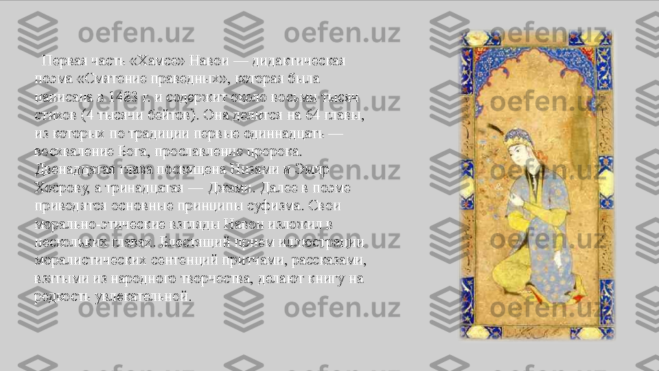    Первая	 часть	 «Хамсе»	 Навои	 —	 дидактическая	 
поэма	
 «Смятение	 праведных»,	 которая	 была	 
написана	
 в	 1483	 г.	 и	 содержит	 около	 восьми	 тысяч	 
стихов	
 (4	 тысячи	 бейтов).	 Она	 делится	 на	 64	 главы,	 
из	
 которых	 по	 традиции	 первые	 одиннадцать	 —	 
восхваление	
 Бога,	 прославление	 пророка.	 
Двенадцатая	
 глава	 посвящена	 Низами	 и	 Эмир	 
Хосрову,	
 а тринадцатая	 —	 Джами.	 Далее	 в	 поэме	 
приводятся	
 основные	 принципы	 суфизма.	 Свои	 
морально-этические	
 взгляды	 Навои	 изложил	 в	 
нескольких	
 главах.	 Блестящий	 прием	 иллюстрации	 
моралистических	
 сентенций	 притчами,	 рассказами,	 
взятыми	
 из	 народного	 творчества,	 делают	 книгу	 на	 
редкость	
 увлекательной. 