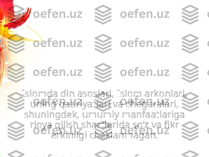 Islomda din asoslari, Islom arkonlari, 
uning qadriyatlari va chegaralari, 
shuningdek, umumiy manfaatlariga 
rioya qilish shartlarida soʼz va fikr 
erkinligi cheklanmagan. 