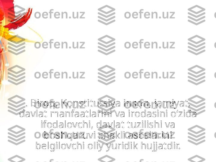 . Biroq, Konstitutsiya inson, jamiyat, 
davlat manfaatlarini va irodasini o‘zida 
ifodalovchi, davlat tuzilishi va 
boshqaruvi shakli asoslarini 
belgilovchi oliy yuridik hujjatdir. 