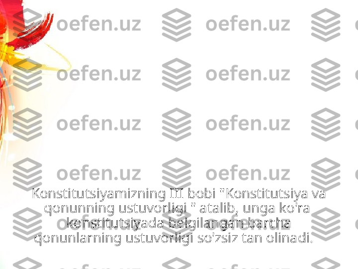 Konstitutsiyamizning III bobi "Konstitutsiya va 
qonunning ustuvorligi " atalib, unga ko'ra  
konstitutsiyada belgilangan barcha 
qonunlarning ustuvorligi so'zsiz tan olinadi.    