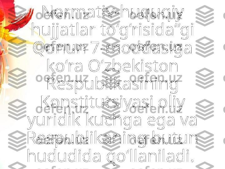 Normativ-huquqiy 
hujjatlar to‘g‘risida”gi 
Qonun 7-moddasiga 
ko‘ra O‘zbekiston 
Respublikasining 
Konstitutsiyasi oliy 
yuridik kuchga ega va 
Respublikaning butun 
hududida qo‘llaniladi.  