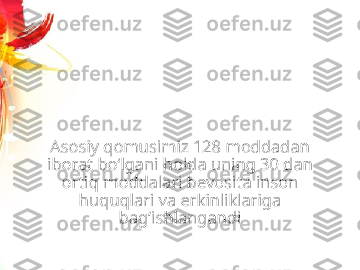 Asosiy qomusimiz 128 moddadan 
iborat bo‘lgani holda uning 30 dan 
ortiq moddalari bevosita inson 
huquqlari va erkinliklariga 
bag‘ishlangandi 