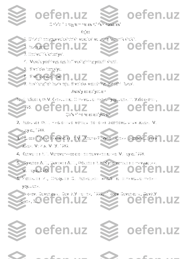 Chiziqli programmalashtirish masalasi
Reja:
1.  Chiziqli prograммalash tirish  мasalasi va uning kanonik shakli .
2.  Bazis  reja .
   3. Optiмallik kriteriysi.
4.  Masala yechiмga ega bo’lмasligining yetarli sharti.
5.  Siмpleks-iterasiya.
6.  Siмpleks-algoritм.   
7. Boshlang’ich bazis  reja . Siмpleks-мetodning  birinchi  fazasi.
Asosiy adabiyotlar
1. Р.Габасов, Ф.М.Кириллова. Оптималлаштириш усуллари.  Т. Узбекистон,
1995.
Qo’shimcha adabiyotlar
2. Васильев   Ф.П.   Численные   методы   решения   экстремальных   задач.   М.
Наука, 1988.
3. Галеев   Е.М.,   Тихомиров   В.М.   Краткий   курс   теории   экстремальных
задач. М: Изд МГУ. 1989.   
4. Карманов В.Г. Математическое программирование. М.Наука.1998. 
5.   Сухарев А.Г., Тимохов А.Н., Фёдоров В.В. Курс методов оптимизации.
М. Наука 1988
6. Исроилов   И.,   Отакулов   С.   Вариацион   хисоб   ва   оптималлаштириш
усуллари. 
I -кисм.   Самарканд.   Сам   ДУ   нашри,   1999,   II -кисм   Самарканд,   СамДУ
нашри, 2001     