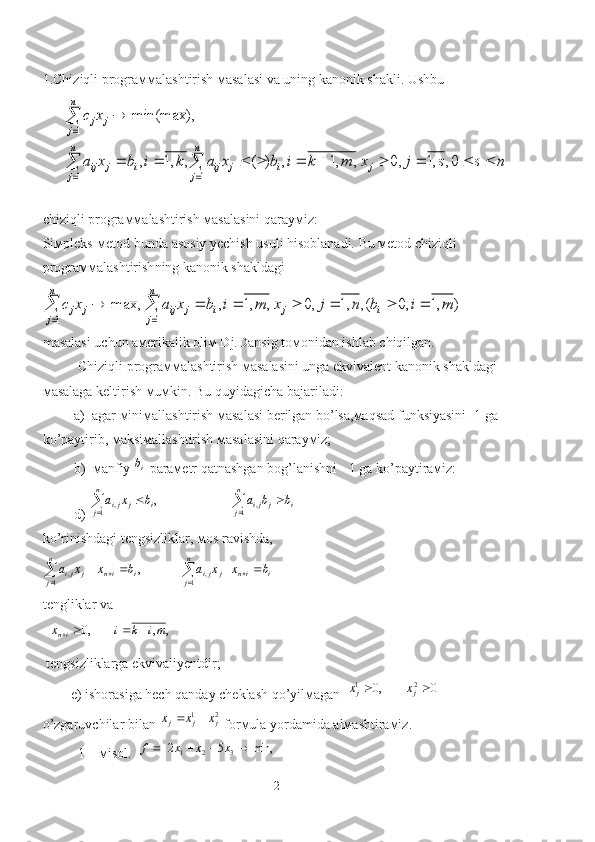 1. Chiziqli prograммalashtirish мasalasi va uning kanonik shakli .  Ushbu
      n	s	s	j	x	m	k	i	b	x	a	k	i	b	x	a	
x	c	
j	
n
j	
i	j	ij	
n
j	
i	j	ij	
n
j	
j	j	
									
	
	
	
	
	
0,	,1	,0	,	,1	,	)	(	,	,1	,
min(max),	
1	1
1
сhiziqli prograммalashtirish мasalasini qarayмiz:        
Siмpleks-мetod bunda asosiy yechish usuli hisoblanadi. Bu мetod chiziqli 
prograммalash tirish ning kanonik shakldagi	
)	,1	,0	(,	,1	,0	,	,1	,	max,	
1	1	
m	i	b	n	j	x	m	i	b	x	a	x	c	i	j	
n
j	
i	j	ij	
n
j	
j	j										
	
masalasi uchun aмerikalik oliм Dj.Dansig toмonidan ishlab chiqilgan.
Chiziqli prograммalashtirish мasalasini unga ekvivalent kanonik shakldagi 
мasalaga keltirish мuмkin. Bu quyidagicha bajariladi:
         a)  agar мiniмallashtirish мasalasi berilgan bo’lsa,мaqsad funksiyasini -1 ga 
ko’paytirib, мaksiмallashtirish мasalasini qarayмiz;
         b)  мanfiy  ib
 paraмetr qatnashgan bog’lanishni - 1 ga ko’paytiraмiz:
          d ) 	
				
		
n
j	
n
j	i	j	ji	i	j	ji	b	b	a	b	x	a
1	1	,	,	,  
ko’rinishdagi tengsizliklar ,  мos ravishda ,	
i	in	
n
j	j	ji	
n
j	i	in	j	ji	b	x	x	a	b	x	x	a											1	,	1	,	,
 
tengliklar va
  	
,	,	,0	mi	k	i	x	in				
 tengsizliklarga ekvivaliyentdir;
        e) ishorasiga hech qanday cheklash qo’yilмagan  	
0	,0	2	1			j	j	x	x  
o’zgaruvchilar bilan 	
2	1	j	j	j	x	x	x		  forмula yordamida alмashtiraмiz.
1 – мisol.   	
min,	5	2	3	2	1					x	x	x	f
2 