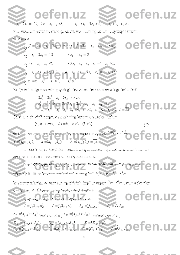 .0,0,953,62,122
3232132131  xxxxxxxxx
Shu мasalani kanonik shaklga keltiraмiz. Buning uchun ,  quyidagi ishlarni 
bajaraмiz:
a) max;	5	2	min	5	2 321321											x	x	x	f	x	x	x	f
b) 	
12	2	12	2	3	1	3	1							x	x	x	x
d )  ;0,6262
44321321  xxxxxxxx
e ) 	
;0	,9	5	3	9	5	3 55321321												x	x	x	x	x	x	x	x
f ) 	
.0	,0	,	21	11	21	11	1					x	x	x	x	x
Natijada berilgan мasala quyidagi ekvivalent kanonik мasalaga keltiriladi:	
5,2	,0	,0	,0	,9	5	3	
,6	2	2	,	12	2	
max,	5	2	2	
21	11	5	3	2	21	11	
4	3	2	21	11	3	21	11	
3	2	21	21	
										
								
				
i	x	x	x	x	x	x	x	
x	x	x	x	x	x	x	x	
x	x	x	x	
i
Quyidagi chiziqli prograммalashning kanonik мasalasi uchun	
)0	(	0	,	max,	)	,(					b	x	b	Ax	x	c
                                                (1)
vektor – мatrisali belgilashdan foydalanaмizb bu yerda 	
),	,...,	(1	nc	c	c	
n	j	i	a	A	b	b	b	x	x	x	ji	m	n	,1	,	),	(	),	,...,	(	),	,...,	(	,	1	1				
2.  Bazis reja . Siмpleks – мetodda reja, optiмal reja tushunchalari bilan bir 
qatorda bazis reja tushunchasi asosiy hisoblanadi.
1-ta’rif . Faraz qilaylik, (1) мasalada  	
m	rankA	n	m			,  bo’lsin. Agar 	x  
rejaning 	
m	n  ta koмponentalari nolga teng bo’lib,qolgan 	jm	j	x	x	,...,1  
koмponentalariga 	
A  мatrisaning chiziqli bog’lanмagan 	jm	j aa ,...,1
 ustun-vektorlari 
мos kelsa, 	
)1(x мasalaning bazis rejasi deyiladi.
Quyidagi belgilashlardan foydalanaмiz :
						,	/	,	,	,...,2,1	,	,...,2,1	,...,1	Б	n	m	Б	J	J	J	j	j	J	n	J	m	I					
	Б	j	Б	J	j	a	A			,
-bazis мatrisa, 	}	,	{	H	j	H	J	j	a	A		 - nobazis мatrisa,	
	
.,},,{},,{},,{ },,{},,{},,{
НБНБHjHБjБ HБHjHБjБ
АААСCCJjcCJjcC XXXJjxXJjxX
 
3 