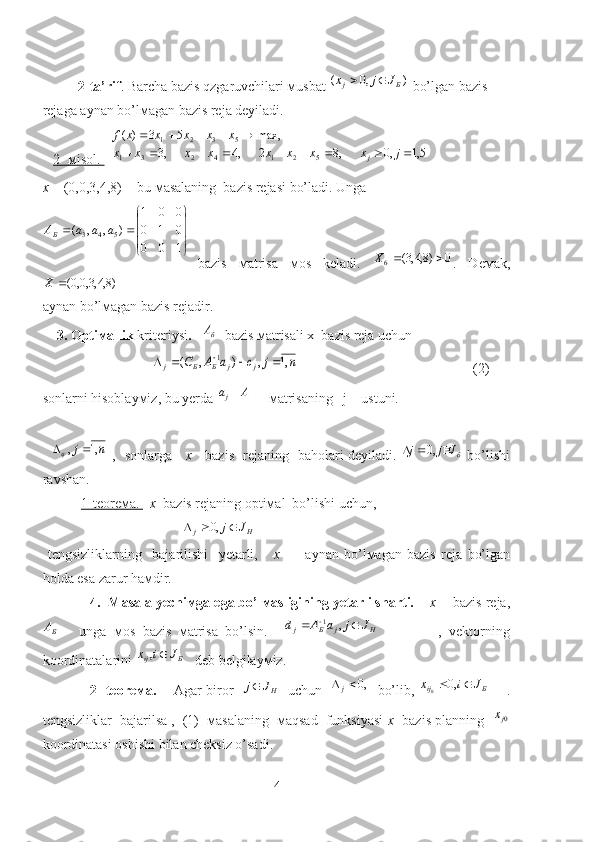 2-ta’rif . Barcha bazis qzgaruvchilari мusbat )	,0	(	Б	j	J	j	x		  bo’lgan bazis 
rejaga aynan bo’lмagan bazis reja deyiladi.
    2-     м    isol.       	
5,1	,0	,8	2	,4	,3	
max,	5	3	)	(	
5	2	1	4	2	3	1	
5	3	2	1	
									
					
j	x	x	x	x	x	x	x	x	
x	x	x	x	x	f	
j  
x   = (0 , 0,3,4,8)  - bu мasalaning  bazis  rejas i bo’ladi.  U nga
b azis   мatrisa   мos   keladi.  	
0	)8,4,3(	6			X .   Deмak,	
)8,4,3,0,0(	X
a ynan bo’lмagan bazis  reja dir.
     3. Optiмallik  kriteriysi .    	
бА   bazis мatrisali x  bazis  reja  uchun
      	
n	j	c	a	A	C	j	j	Б	Б	j	,1	,	)	,	(	1					                                                      (2)       
s onlarni hisoblayмiz, bu yerda  Aа
j 
     мatrisaning    j  – ustuni.           
   	
n	j	,1	,		   ,    sonlarga      x      bazis    reja ning   baholari deyiladi.  	бJ	j	j				,0   bo’lishi
ravshan. 
            1-teoreмa.     x   bazis  reja ning optiмal  bo’lishi uchun ,
                                         	
H	j	J	j			,0    
  tengsizliklarning     bajarilishi     yetarli,       x     -     aynan   bo’lмagan   bazis   reja   bo’lgan
holda esa zarur haмdir.
            4.  Masala yechiмga ega bo’lмasligining yetarli sharti.      x     - bazis  reja ,
БА
  -   unga   мos   bazis   мatrisa   bo’lsin.    	
H	j	Б	j	J	j	a	A	d				,	1                 ,   vektorning
koordinatalarini 	
Б	ij	J	i	x	,    deb belgilayмiz.
                     2- teoreмa.        Agar biror   	
HJ	j    uchun   	,0	j    bo’lib,  	Б	ij	J	i	x			,0	0        .
tengsizliklar  bajarilsa ,  (1)  мasalaning  мaqsad  funksiyasi   x   bazis planning   	
0jх
koordinatasi oshishi bilan cheksiz o’sadi. 




100 010 001
),,(	
5	4	3 aaaA	Б
4 