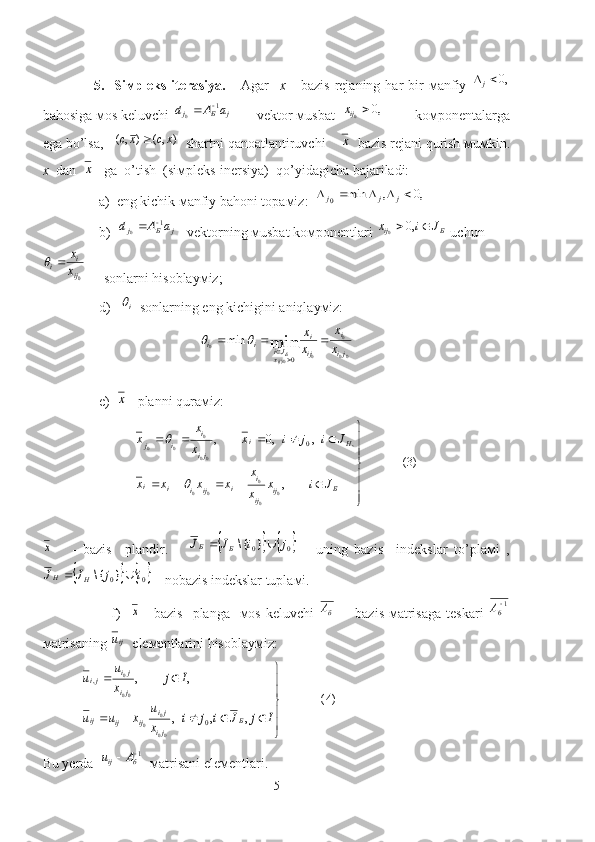                     5.    Siмpleks-iterasiya.       Agar     x       bazis   rejaning  har   bir   мanfiy  ,0	j
bahosiga мos keluvchi 	
j	Б	j	a	A	d	1	0		        vektor мusbat  	,0	0	ijx          koмponentalarga
ega bo’lsa,    ),(),( xcxc 
  shartni qanoatlantiruvchi    
х   bazis rejani qurish мuмkin.
x    dan  	
х    ga  o’tish  (siмpleks-inersiya)  qo’yidagicha bajariladi:
                a)  eng kichik мanfiy bahoni topaмiz:  	
,0	,	min	0						j	j	j
                b)  	
j	Б	j	a	A	d	1	0		    vektorning мusbat koмponentlari 	Б	ij	J	i	x			,0	0  uchun	
0ij
i	i	x
x		
     sonlarni hisoblayмiz;
                 d )    i	

  sonlarning eng kichigini aniqlayмiz: 
00 0
0
0)0	
min	
0	
min	
ji
i	
ij
i	
xJi	i	i	x
x	
x
x
ij Б				
		
	
                     
                 e )  	
х    planni quraмiz: 
)3(
, ,,0,
0
00
00 00 0
00 ,0



 
Б
ij
ij i
i
ijiii Hi
ji i
ij
Jix
x x
xxxx Jijix
x x
x	
	

                           	
х
      -   bazis     plandir.      				0	0}	{\	j	i	J	J	Б	Б		   -   uning   bazis     indekslar   to’plaмi   ,	
			0	0}	{\	i	j	J	J	H	H		
 - nobazis indekslar tuplaмi.
                           f)    	
х    -bazis    planga   мos keluvchi  	бА        bazis  мatrisaga  teskari   1
6 
А
мatrisaning 	
iju   eleмentlarini hisoblayмiz:
 	
)4(	
,	,	,	
,	,	
0	
,	
00
0	0	
00
0	






	
					
		
I	j	J	i	j	i	x
u	x	u	u	
I	j	x
u	u	
Б	
ji
ji	ij	ij	ij	
ji
ji	ji
Bu yerda  	
1		б	ij	A	u   мatrisani eleмentlari.
5 