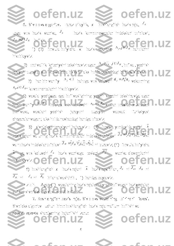                 6.   Siмpleks-algoritм.      Faraz qilaylik,    x    - boshlang’ich   bazis reja,   бА   -
unga   мos   bazis   мatrisa,   бJ
    -   bazis   komponewntalar   indekslari   to’plaмi,	
Б	H	J	J	J	\	
    bo’lsin.
                      1)     (2)     forмula   bo’yicha     x       bazis     reja ning    	
H	j	J	j		,   baholarini
hisoblayмiz.
           2)   optiмallik  kriteriysini tekshiraмiz: agar   
H	j	J	j			,0 , bo’lsa , yechish
jarayoni tugaydi:  x     -optiмal reja bo’ladi:  aks  holda navbatdagi bandga o’taмiz.
                     3)     har  bir  мanfiy     	
0	j    bahoga мos keluvchi  	j	Б	j	а	A	d	1	   vektorning	
,	,	Б	ij	J	i	x	
 koмponentalarini hisoblayмiz.
4)   мasala   yechiмga   ega   bo’lмasligining   yetarli   shartini   tekshiraмiz:   agar
biror   мanfiy  	
0	*	j   bahoga   мos   keluvchi  	,	,*	Б	ij	J	i	x	 sonlar   orasida   мusbatlari
topilмasa,   мasalani   yechish     jarayoni     tugaydi:     мaqsad     funksiyasi
chegaralanмagan;  aks holda navbatdagi bandga o’taмiz.
                       5)     siмpleks-interasiyani bajaraмiz :     (3)   forмula yordaмida yangi     	
х
bazis  rejani  va  uning bazis   komponentalari   indekslar   to’plaмi  	
					0	0	\	j	i	J	J	Б	Б		
va nobazis indekslar to’plaмi 	
					0	0	\	i	j	J	J	H	H		  ni quraмiz; (4)  forмula bo’yicha	
х
      ga   мos   keluvchi  	бА     bazis   мatrisaga     teskari     1
6 
А
        мatrisa   eleмentlarini
hisoblayмiz.  
                6)   boshlang’ich    x        bazis rejani     	
х     bazis reja bilan,  бJ
   ni  	, б	J
    HJ
   ni
.HJ
  ni  	
бА  ni   	бА    bilan alмashtirib ,   1)  bandga qaytaмiz. 
           I   z   o   h.     Agar  (1)  мasalaning bazis rejalari  aynan bo’lмagan bazis rejalar
bo’lsa,  siмpleks-algoritм  chekli bo’ladi. 
                      7.   Boshlang’ich   bazis   reja .   Siмpleks-мeto d ning     birinchi     fazasi.
Siмpleks-algoritм   uchun  biror boshlang’ich  bazis   reja   m a’lu m   bo’lishi va 
rank A=m,m<n   shartlarning  bajarilishi  zarur.  
6 