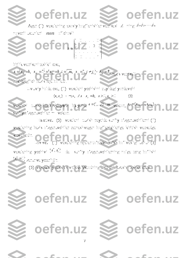               Agar  (1)  мasalaning  asosiy bo g’ lanishlar мatrisasi    A     ning  mj	j	j	,.......	,	2	1
noмerli ustunlari     mxm      o’lch ov li





1...00 ...... 02..10 0...01
E
birlik мatrisani tashkil etsa,	
				,	,0	,	,1	,	0	,	E	A	j	j	x	m	i	b	x	x	b	x	x	Б	i	j	i	j	H	Б	i										
bazis мatrisali  
boshlang’ich bazis reja bo’ladi.
             Uмuмiy holda esa,  (1)  мasalani yechishni quyidagi yordaмchi 
                                    )5(0,0,max,),( 
ccc xxbxAxxe
 
мasalani   tuzishdan boshlayмiz:  bu yerda 	
			m	e	)1	,...,1( vektor, 	)	,...,	(	1	mn	n	c	x	x	x			 -
sun’iy o’zgaruvchilar  m  –vektor.
                              Eslatмa.     (5)     мasalani     tuzish   paytida   sun’iy   o’zgaruvchilarni   (1)
мasalaning   bazis   o’zgaruvchilar   qatnashмagan   bog’lanishlariga   kiritish   мaqsadga
мuvofiqdir.
                              Leммa.      (1)   мasalaning rejalar to’plaмi bo’sh bo’lмasligi uchun (5)
мasalaning   yechiмi  	
	*	*,	cx	x     da     sun’iy   o’zgaruvchilarning   nolga   teng   bo’lishi	
	0	*cx
 zarur va yetarlidir.
               (5)  мasalani yechish siмpleks-мetodning birinchi fazasini tashkil etadi.  
7 