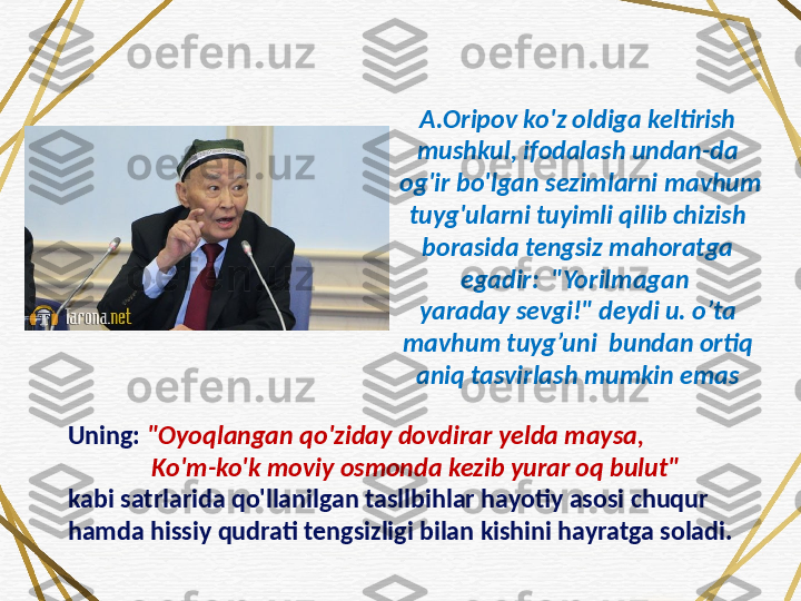 Uning:  "Oyoqlangan qo'ziday dovdirar yelda maysa, 
              Ko'm-ko'k moviy osmonda kezib yurar oq bulut" 
kabi satrlarida qo'llanilgan tasllbihlar hayotiy asosi chuqur 
hamda hissiy qudrati tengsizligi bilan kishini hayratga soladi.  A.Oripov ko'z oldiga keltirish 
mushkul, ifodalash undan-da
  og'ir bo'lgan sezimlarni mavhum 
tuyg'ularni tuyimli qilib chizish 
borasida tengsiz mahoratga 
egadir:  "Yorilmagan 
yaraday sevgi!" deydi u. o’ta 
mavhum tuyg’uni  bundan ortiq 
aniq tasvirlash mumkin emas 