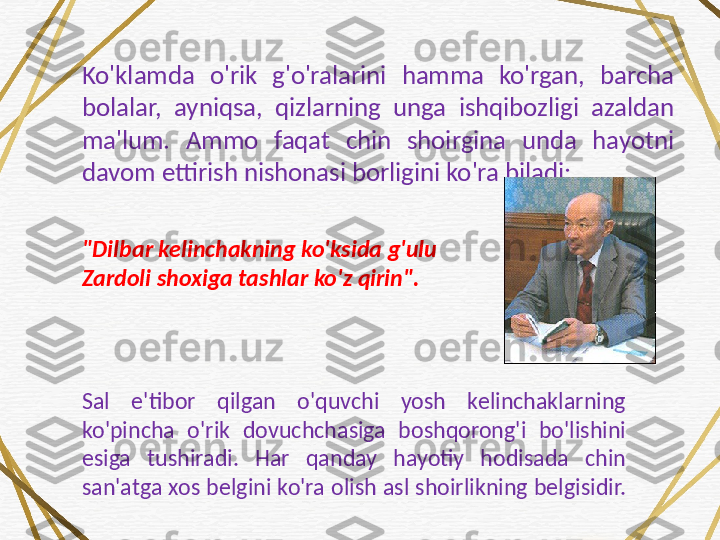 Ko'klamda  o'rik  g'o'ralarini  hamma  ko'rgan,  barcha 
bolalar,  ayniqsa,  qizlarning  unga  ishqibozligi  azaldan 
ma'lum.  Ammo  faqat  chin  shoirgina  unda  hayotni 
davom ettirish nishonasi borligini ko'ra biladi:
"Dilbar kelinchakning ko'ksida g'ulu 
Zardoli shoxiga tashlar ko'z qirin". 
Sal  e'tibor  qilgan  o'quvchi  yosh  kelinchaklarning 
ko'pincha  o'rik  dovuchchasiga  boshqorong'i  bo'lishini 
esiga  tushiradi.  Har  qanday  hayotiy  hodisada  chin 
san'atga xos belgini ko'ra olish asl shoirlikning belgisidir. 