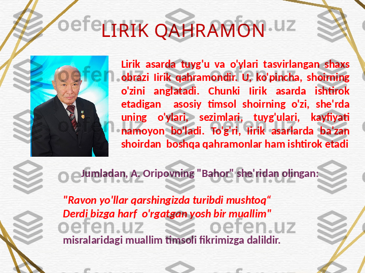 LIRIK QA HRA MON
Lirik  asarda  tuyg'u  va  o'ylari  tasvirlangan  shaxs 
obrazi  Iirik  qahramondir.  U,  ko'pincha,  shoirning 
o'zini  anglatadi.  Chunki  Iirik  asarda  ishtirok 
etadigan    asosiy  timsol  shoirning  o'zi,  she'rda 
uning  o'ylari,  sezimlari,  tuyg'ulari,  kayfiyati 
namoyon  bo'ladi.  To'g'ri,  Iirik  asarlarda  ba'zan 
shoirdan  boshqa qahramonlar ham ishtirok etadi
Jumladan, A. Oripovning "Bahor" she'ridan olingan:
 
"Ravon yo'llar qarshingizda turibdi mushtoq“
Derdi bizga harf  o'rgatgan yosh bir muallim" 
misralaridagi muallim timsoli fikrimizga dalildir.  