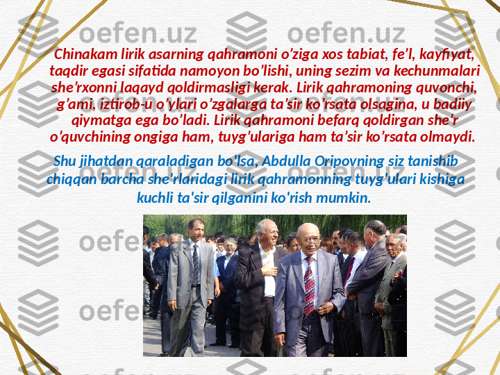 Chinakam lirik asarning qahramoni o’ziga xos tabiat, fe’l, kayfiyat, 
taqdir egasi sifatida namoyon bo’lishi, uning sezim va kechunmalari 
she’rxonni laqayd qoldirmasligi kerak. Lirik qahramoning quvonchi, 
g’ami, iztirob-u o’ylari o’zgalarga ta’sir ko’rsata olsagina, u badiiy 
qiymatga ega bo’ladi. Lirik qahramoni befarq qoldirgan she’r 
o’quvchining ongiga ham, tuyg’ulariga ham ta’sir ko’rsata olmaydi. 
Shu jihatdan qaraladigan bo'lsa, Abdulla Oripovning siz tanishib 
chiqqan barcha she'rlaridagi lirik qahramonning tuyg'ulari kishiga 
kuchli ta'sir qilganini ko'rish mumkin.  