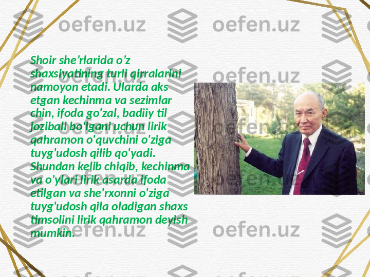 Shoir she’rlarida o’z 
shaxsiyatining turli qirralarini 
namoyon etadi. Ularda aks 
etgan kechinma va sezimlar 
chin, ifoda go'zal, badiiy til 
jozibali bo'lgani uchun lirik 
qahramon o'quvchini o'ziga 
tuyg'udosh qilib qo'yadi. 
Shundan kelib chiqib, kechinma 
va o'ylari lirik asarda ifoda 
etilgan va she'rxonni o'ziga 
tuyg'udosh qila oladigan shaxs 
timsolini lirik qahramon deyish 
mumkin. 