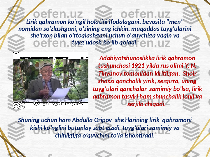 Lirik qahramon ko'ngil holatini ifodalagani, bevosita "men" 
nomidan so'zlashgani, o'zining eng ichkin, muqaddas tuyg'ularini 
she'rxon bilan o'rtoqlashgani uchun o'quvchiga yaqin va 
tuyg'udosh bo'lib qoladi.
Adabiyotshunoslikka lirik qahramon 
tushunchasi 1921-yilda rus olimi Y. N. 
Tinyanov tomonidan kiritilgan.  Shoir 
shaxsi qanchalik yirik, serqirra, uning 
tuyg'ulari qanchalar  samimiy bo'lsa, lirik 
qahramon tasviri ham shunchalik jonli va 
serjilo chiqadi. 
Shuning uchun ham Abdulla Oripov  she’rlarining lirik  qahramoni 
kishi ko’nglini butunlay zabt etadi, tuyg’ulari samimiy va 
chinligiga o’quvchini to’la ishontiradi. 