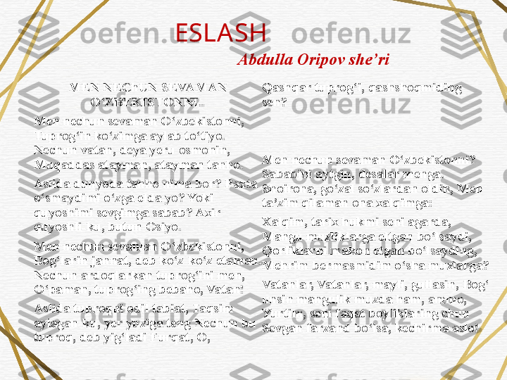 ESLA SH
MEN NEChUN SEVAMAN 
O‘ZBEKISTONNI..
Men nechun sevaman O‘zbekistonni, 
Tuprog‘in ko‘zimga aylab to‘tiyo. 
Nechun vatan, deya yeru osmonin, 
Muqaddas atayman, atayman tanho.
Aslida dunyoda tanho nima bor? Paxta 
o‘smaydimi o‘zga elda yo? Yoki 
quyoshimi sevgimga sabab? Axir 
quyoshli-ku, butun Osiyo.
Men nechun sevaman O‘zbekistonni, 
Bog‘larin jannat, deb ko‘z-ko‘z etaman. 
Nechun ardoqlarkan tuprog‘ini men, 
O‘paman, tuprog‘ing bebaho, Vatan!
Aslida tuproqni odil tabiat, Taqsim 
aylagan-ku, yer yuziga teng Nechun bu 
tuproq, deb yig‘ladi Furqat, O,  Qashqar tuprog‘i, qashshoqmiding 
sen?
Men nechun sevaman O‘zbekistonni? 
Sababini aytgin, desalar menga. 
Shoirona, go‘zal so‘zlardan oldin, Men 
ta’zim qilaman ona xalqimga:
Xalqim, tarix hukmi seni agarda, 
Mangu muzliklarga eltgan bo‘lsaydi, 
Qorliklarni makon etgan bo‘lsayding, 
Mehrim bermasmidim o‘sha muzlarga?
Vatanlar, Vatanlar, mayli, gullasin, Bog‘ 
unsin mangulik muzda ham, ammo, 
Yurtim, seni faqat boyliklaring chun 
Sevgan farzand bo‘lsa, kechirma aslo!Abdulla Oripov she’ri  