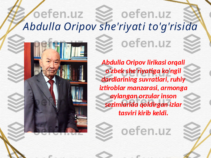 A bdulla Oripov she'riy at i t o'g'risida
Abdulla Oripov lirikasi orqali 
o'zbek she'riyatiga ko'ngil 
dardlarining suvratlari, ruhiy 
iztiroblar manzarasi, armonga 
aylangan orzular inson 
sezimlarida qoldirgan izlar 
tasviri kirib keldi. 