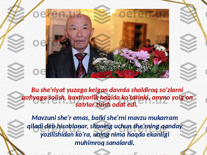 Bu she'riyat yuzaga kelgan davrda shaldiroq so'zlarni 
qofiyaga solish, baxtiyorlik haqida ko'tarinki, ammo yolg'on 
satrlar tizish odat edi. 
Mavzuni she'r emas, balki she'rni mavzu mukarram 
qiladi deb hisoblanar, shuning uchun she'rning qanday 
yozilishidan ko'ra, uning nima haqda ekanligi 
muhimroq sanalardi. 