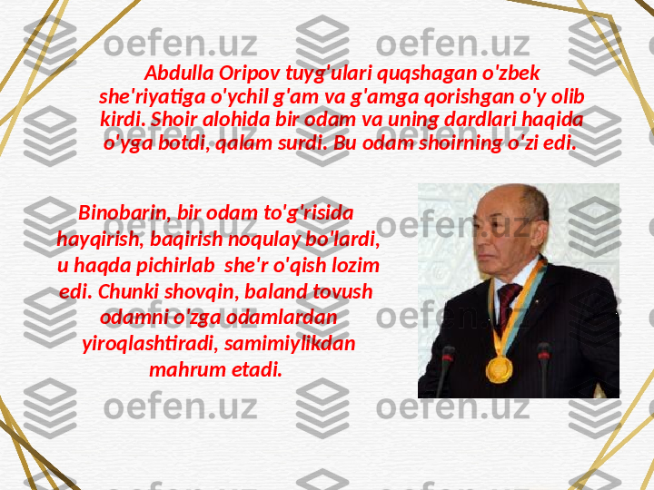 Abdulla Oripov tuyg'ulari quqshagan o'zbek 
she'riyatiga o'ychil g'am va g'amga qorishgan o'y olib 
kirdi. Shoir alohida bir odam va uning dardlari haqida 
o'yga botdi, qalam surdi.  Bu odam shoirning o'zi edi. 
Binobarin, bir odam to'g'risida 
hayqirish, baqirish noqulay bo'lardi, 
u haqda pichirlab  she'r o'qish lozim 
edi. Chunki shovqin, baland tovush  
odamni o'zga odamlardan 
yiroqlashtiradi, samimiylikdan 
mahrum etadi.  