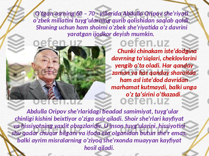 O’tgan asrning 60 – 70 - yillarida Abdulla Oripov she'riyati 
o'zbek millatini tuyg'ularning qurib qolishidan saqlab qoldi. 
Shuning uchun ham shoirni o'zbek she'riyatida o'z davrini 
yaratgan ijodkor deyish mumkin. 
Chunki chinakam iste'dodgina 
davrning to'siqlari, cheklovlarini 
yengib o'ta oladi.  Har qanday 
zamon va har qanday sharoitda 
ham asl iste'dod davridan 
marhamat kutmaydi, balki unga 
o'z ta'sirini o'tkazadi.
Abdulla Oripov she'rlaridagi beadad samimiyat, tuyg'ular 
chinligi kishini beixtiyor o'ziga asir qiladi. Shoir she'rlari kayfiyat 
va hissiyotning yaxlit obrazlaridir. U inson tuyg'ularini, hissiyotini 
shu qadar chuqur bilgani va ifoda eta olganidan butun she'r emas, 
balki ayrim misralarning o'ziyoq she'rxonda muayyan kayfiyat 
hosil qiladi. 