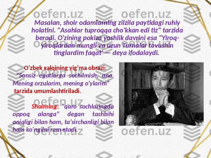 Masalan, shoir odamlarning zilzila paytidagi ruhiy 
holatini. "Asahlar tuproqqa cho'kkan edi tiz" tarzida 
beradi. O'zining pokiza yoshlik davrini esa "Yiroq-
yiroqlardan mungli va uzun Turnalar tovushin 
tinglardim faqat' — deya ifodalaydi. 
         O'zbek xalqining yig'ma obrazi:
  "Sonsiz  egatlarga  sochilmish,  ana, 
Mening orzularim, mening o'ylarim“
  tarzida umumlashtiriladi. 
              Shoirning:  "qaro  sochlaringda 
oppoq  alanga"  degan  tashbihi 
aniqligi bilan ham, ta'sirchanligi bilan 
ham ko'ngilni rom etadi. 