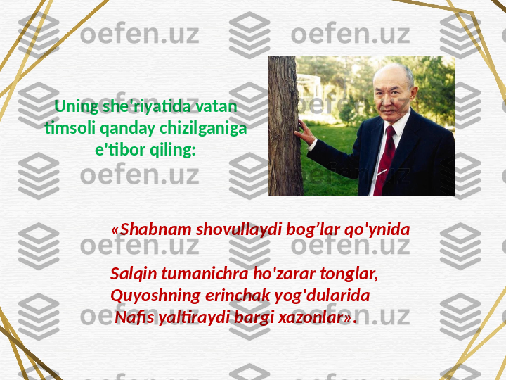 «Shabnam shovullaydi bog’lar qo'ynida 
Salqin tumanichra ho'zarar tonglar, 
Quyoshning erinchak yog'dularida
 Nafis yaltiraydi bargi xazonlar».Uning she'riyatida vatan 
timsoli qanday chizilganiga 
e'tibor qiling: 