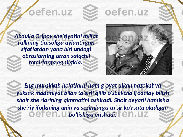 Abdulla Oripov she'riyatini millat 
rullining timsoliga aylantirgan 
sifatlardan yana biri undagi 
obrazlarning teran xalqchil 
tomirlarga egaligida. 
Eng murakkab holatlarni ham g'oyat ulkan nazokat va 
yuksak madaniyat bilan ta'sirli qilib o'zbekcha ifodalay bilish 
shoir she'rlarining qimmatini oshiradi. Shoir deyarli hamisha 
she'riy ifodaning aniq va sezimlarga ta'sir ko'rsata oladigan 
bo'lishiga erishadi. 