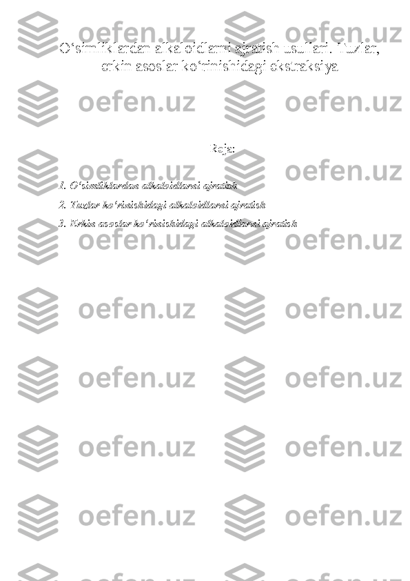 O‘simliklardan alkaloidlarni ajratish usullari.  Tuzlar,
erkin asoslar ko‘rinishidagi ekstraksiya
Reja:
1. O‘simliklardan alkaloidlarni ajratish
2. Tuzlar ko‘rinishidagi alkaloidlarni ajratish
3. Erkin asoslar ko‘rinishidagi alkaloidlarni ajratish 